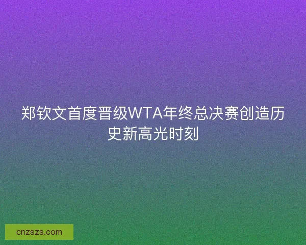郑钦文首度晋级WTA年终总决赛创造历史新高光时刻