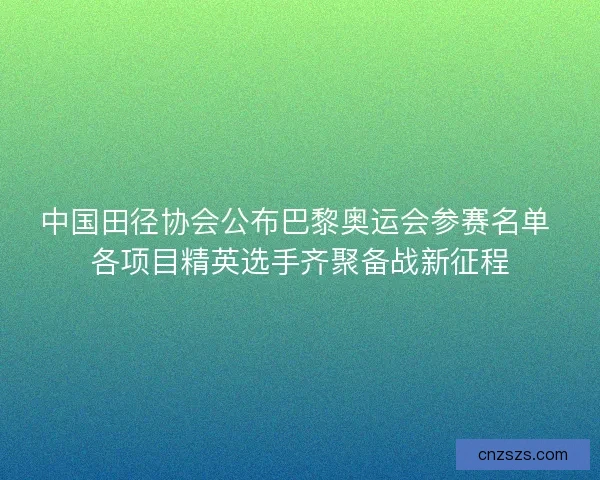 中国田径协会公布巴黎奥运会参赛名单 各项目精英选手齐聚备战新征程