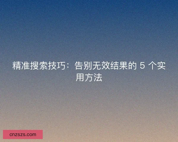 精准搜索技巧：告别无效结果的 5 个实用方法