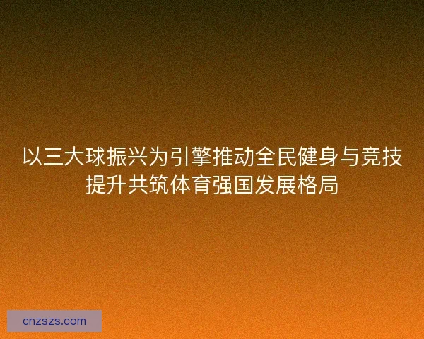 以三大球振兴为引擎推动全民健身与竞技提升共筑体育强国发展格局