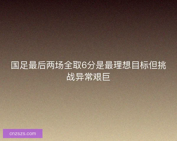 国足最后两场全取6分是最理想目标但挑战异常艰巨