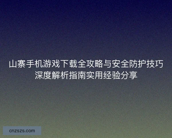 山寨手机游戏下载全攻略与安全防护技巧深度解析指南实用经验分享
