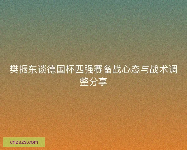 樊振东谈德国杯四强赛备战心态与战术调整分享