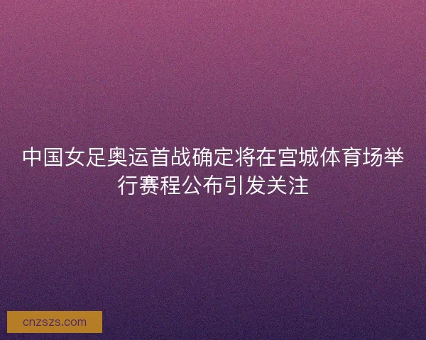 中国女足奥运首战确定将在宫城体育场举行赛程公布引发关注