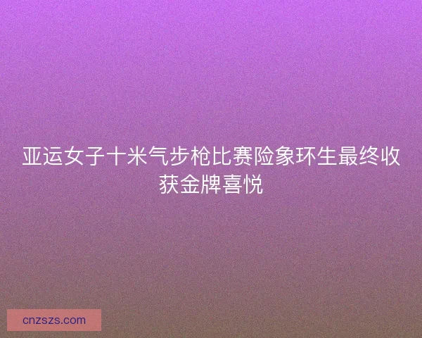 亚运女子十米气步枪比赛险象环生最终收获金牌喜悦