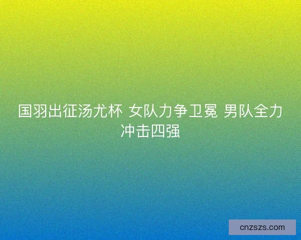 国羽出征汤尤杯 女队力争卫冕 男队全力冲击四强