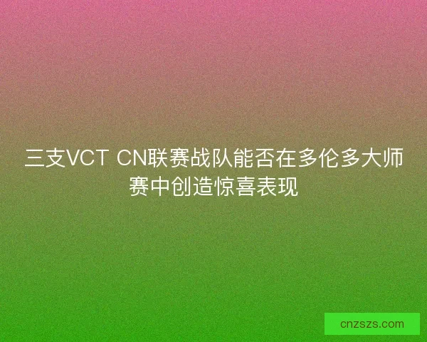 三支VCT CN联赛战队能否在多伦多大师赛中创造惊喜表现