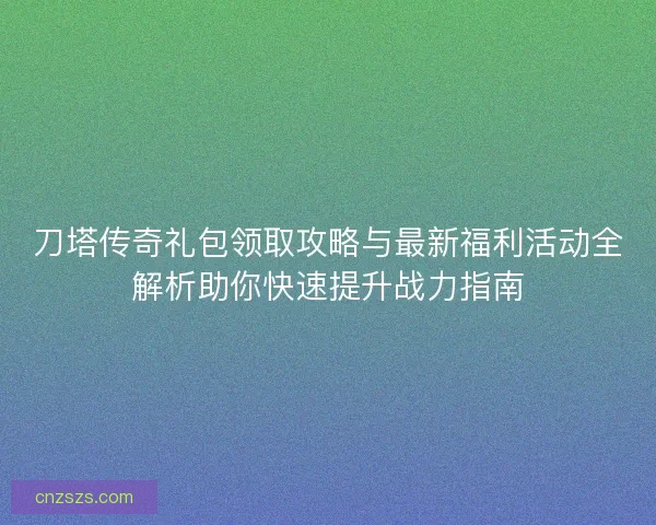 刀塔传奇礼包领取攻略与最新福利活动全解析助你快速提升战力指南