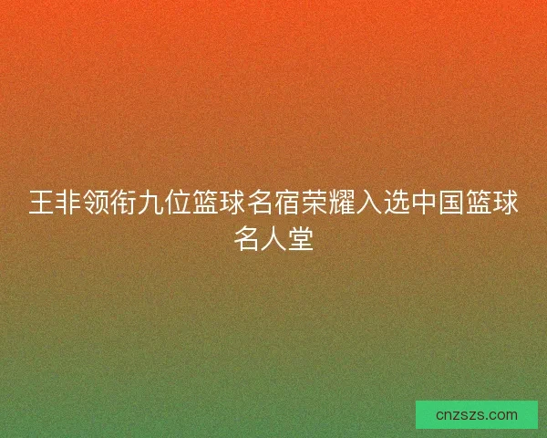 王非领衔九位篮球名宿荣耀入选中国篮球名人堂 王非领衔九位篮球名宿荣耀入选中国篮球名人堂