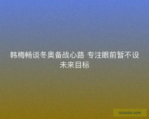 韩梅畅谈冬奥备战心路 专注眼前暂不设未来目标
