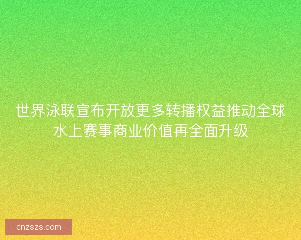 世界泳联宣布开放更多转播权益推动全球水上赛事商业价值再全面升级 世界泳联宣布开放更多转播权益推动全球水上赛事商业价值再全面升级