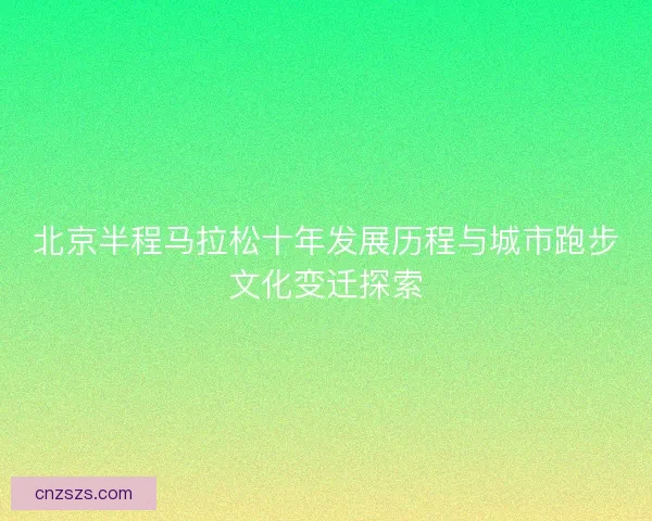 北京半程马拉松十年发展历程与城市跑步文化变迁探索 北京半程马拉松十年发展历程与城市跑步文化变迁探索