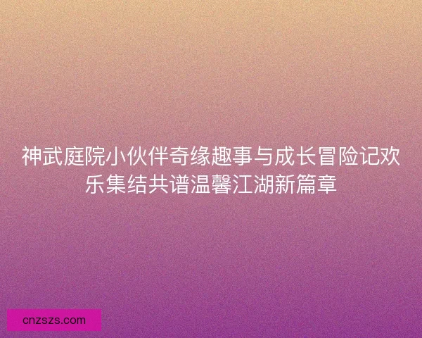 神武庭院小伙伴奇缘趣事与成长冒险记欢乐集结共谱温馨江湖新篇章 神武庭院小伙伴奇缘趣事与成长冒险记欢乐集结共谱温馨江湖新篇章