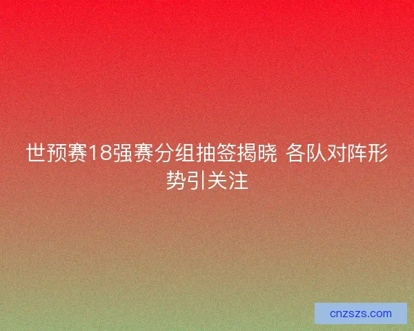 世预赛18强赛分组抽签揭晓 各队对阵形势引关注 世预赛18强赛分组抽签揭晓 各队对阵形势引关注