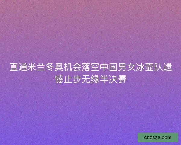 直通米兰冬奥机会落空中国男女冰壶队遗憾止步无缘半决赛 直通米兰冬奥机会落空中国男女冰壶队遗憾止步无缘半决赛
