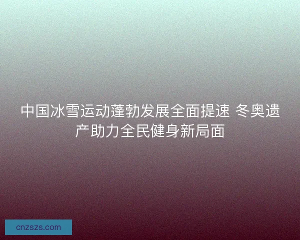 中国冰雪运动蓬勃发展全面提速 冬奥遗产助力全民健身新局面 中国冰雪运动蓬勃发展全面提速 冬奥遗产助力全民健身新局面