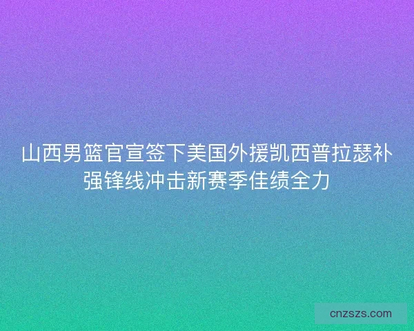 山西男篮官宣签下美国外援凯西普拉瑟补强锋线冲击新赛季佳绩全力 山西男篮官宣签下美国外援凯西普拉瑟补强锋线冲击新赛季佳绩全力