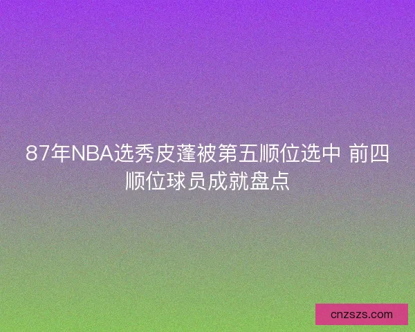 87年NBA选秀皮蓬被第五顺位选中 前四顺位球员成就盘点